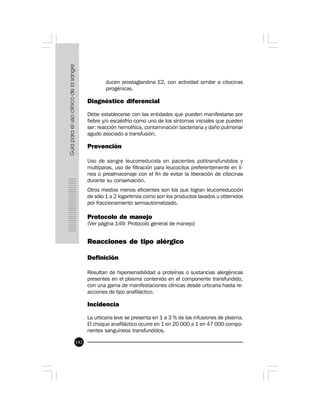 142
ducen prostaglandina E2, con actividad similar a citocinas
pirogénicas.
Diagnóstico diferencial
Debe establecerse con las entidades que pueden manifestarse por
fiebre y/o escalofrío como uno de los síntomas iniciales que pueden
ser: reacción hemolítica, contaminación bacteriana y daño pulmonar
agudo asociado a transfusión.
Prevención
Uso de sangre leucorreducida en pacientes politransfundidos y
multíparas, uso de filtración para leucocitos preferentemente en lí-
nea o prealmacenaje con el fin de evitar la liberación de citocinas
durante su conservación.
Otros medios menos eficientes son los que logran leucorreducción
de sólo 1 a 2 logaritmos como son los productos lavados u obtenidos
por fraccionamiento semiautomatizado.
Protocolo de manejo
(Ver página 149: Protocolo general de manejo)
Reacciones de tipo alérgico
Definición
Resultan de hipersensibilidad a proteínas o sustancias alergénicas
presentes en el plasma contenido en el componente transfundido,
con una gama de manifestaciones clínicas desde urticaria hasta re-
acciones de tipo anafiláctico.
Incidencia
La urticaria leve se presenta en 1 a 3 % de las infusiones de plasma.
El choque anafiláctico ocurre en 1 en 20 000 a 1 en 47 000 compo-
nentes sanguíneos transfundidos.
 