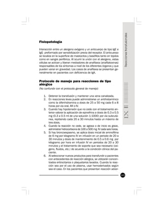 143
Fisiopatología
Interacción entre un alergeno exógeno y un anticuerpo de tipo IgE e
IgG preformado por sensibilización previa del receptor. El anticuerpo
se localiza en la superficie de mastocitos y basófilos tanto en tejidos
como en sangre periférica. Al ocurrir la unión con el alergeno, estas
células se activan y liberan mediadores de anafilaxia (anafilatoxinas)
responsables de los síntomas a nivel de los diferentes órganos y que
pueden variar en gravedad. Los casos de anafilaxia se presentan ge-
neralmente en pacientes con deficiencia de IgA.
Protocolo de manejo para reacciones de tipo
alérgico
(No confundir con el protocolo general de manejo)
1. Detener la transfusión y mantener una vena canalizada.
2. En reacciones leves puede administrarse un antihistamínico
como la difenhidramina a dosis de 25 a 50 mg cada 6 a 8
horas por vía oral, IM o IV.
3. Cuando hay hipotensión que no cede con el tratamiento an-
terior valorar la aplicación de epinefrina a dosis de 0.3 a 0.5
mg (0.3 a 0.5 ml de una solución 1:1000) por vía subcutá-
nea, repitiendo cada 20 a 30 minutos hasta un máximo de
tres dosis.
4. Cuando la reacción no cede, se agrava o de inicio es grave,
administrar hidrocortisona de 100 a 500 mg IV cada seis horas.
5. Si hay broncoespasmo, se aplica dosis inicial de aminofilina
de 6 mg por kilogramo IV en infusión en un periodo de 20 a
30 minutos y dosis de mantenimiento de 0.5 a 0.6 mg por
kilogramo por hora en infusión IV en periodos de 20 a 30
minutos y el tratamiento de soporte que sea necesario (oxí-
geno, fluidos, etc.) de acuerdo a la condición clínica del pa-
ciente.
6. Al seleccionar nuevos productos para transfundir a pacientes
con antecedentes de reacción alérgica, se utilizarán concen-
trados eritrocitarios o plaquetarios lavados. Cuando la reac-
ción sea por el uso de plasma, usar hemoderivados según
sea el caso. En los pacientes que presentan reacción adver-
 