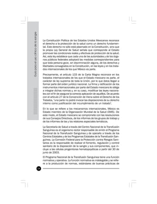 14
La Constitución Política de los Estados Unidos Mexicanos reconoce
el derecho a la protección de la salud como un derecho fundamen-
tal. Este derecho no sólo está plasmado en la Constitución, sino que
la propia Ley General de Salud señala que corresponde al Estado
promover las condiciones reales y efectivas de protección de la salud.
Así, esta ley establece que cada una de las autoridades y de los órga-
nos públicos federales adoptará las medidas correspondientes para
que toda persona goce, sin discriminación alguna, de los derechos y
libertades consagrados en la Constitución, en las leyes y en los trata-
dos internacionales de los que México es parte.
Precisamente, el artículo 133 de la Carta Magna reconoce en los
tratados internacionales de los que el Estado mexicano es parte, el
carácter de ley suprema de toda la Unión, por lo que éstos llegan a
formar parte del orden jurídico nacional. La firma y ratificación de los
instrumentos internacionales por parte del Estado mexicano le obliga
a integrar dichas normas y, en su caso, modificar las leyes naciona-
les con el fin de asegurar la correcta aplicación de aquéllos. De acuerdo
con el artículo 27 de la Convención de Viena sobre el Derecho de los
Tratados, "una parte no podrá invocar las disposiciones de su derecho
interno como justificación del incumplimiento de un tratado".
En lo que se refiere a los mecanismos internacionales, México es
Estado miembro de la Organización Mundial de la Salud (OMS). De
este modo, el Estado mexicano se compromete con las resoluciones
de sus Consejos Directivos, de los informes de los grupos de trabajo y
de los informes de las y los relatores especiales temáticos.
La Secretaría de Salud a través del Centro Nacional de la Transfusión
Sanguínea es el organismo rector responsable de emitir el Programa
Nacional de la Transfusión Sanguínea y de operarlo a través de los
Centros Estatales y de los Programas Estatales de la Transfusión San-
guínea. La Comisión Federal para la Protección contra Riesgos Sani-
tarios es la responsable de realizar el fomento, regulación y control
sanitario de la disposición de la sangre y sus componentes, que in-
cluye a las células progenitoras hematopoyéticas a partir del 30 de
junio de 2003.
El Programa Nacional de la Transfusión Sanguínea tiene una función
normativa y operativa. La función normativa es indelegable y se refie-
re a la producción de normas, estándares de buenas prácticas de
 