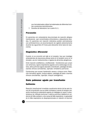 144
sa a hemoderivados utilizar hemoderivados de diferentes fuen-
tes o productos recombinantes. 
7. Estudios de laboratorio (ver cuadro 9.1 ).
 
Prevención
En pacientes con antecedente documentado de reacción alérgica
transfusional, usar concentrados eritrocitarios y plaquetarios lava-
dos. En pacientes con reacción reiterativa pueden premedicarse
con antihistamínico y la recomendación de vigilarlo estrechamente
durante las siguientes 24 horas para descartar otros tipos de reac-
ciones.
Diagnóstico diferencial
Cuando no se encontró anti IgA en el receptor, hay que investigar
antecedentes de reacciones previas tanto en el receptor como en el
donador, uso de medicamentos e ingesta de alimentos alergénicos.
Entre reacción anafiláctica y anafilactoide: Condiciones que cursan
con síntomas y signos respiratorios agudos como sobrecarga circula-
toria, daño pulmonar agudo asociado a transfusión, patología de base,
eventos clínicos coincidentes, (ejemplo: embolismo pulmonar).
Condiciones que causan hipotensión severa o choque como: Reac-
ción hemolítica aguda, choque séptico, patología de base o eventos
clínicos coincidentes, (ejemplo: choque cardiogénico).
Daño pulmonar agudo por transfusión
Definición
Reacción transfusional inmediata usualmente dentro de las seis ho-
ras de la transfusión que se debe considerar cuando el receptor pre-
senta insuficiencia respiratoria aguda y/o hallazgos en rayos X carac-
terísticos de infiltrado pulmonar y edema pulmonar bilateral sin evi-
dencia de falla cardiaca u otra causa de falla respiratoria. La gravedad
de la falla respiratoria es desproporcionada en relación al volumen
 