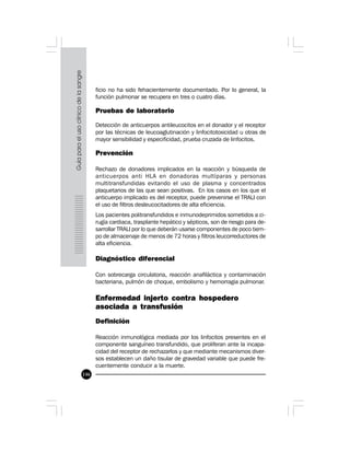 146
ficio no ha sido fehacientemente documentado. Por lo general, la
función pulmonar se recupera en tres o cuatro días.
Pruebas de laboratorio
Detección de anticuerpos antileucocitos en el donador y el receptor
por las técnicas de leucoaglutinación y linfocitotoxicidad u otras de
mayor sensibilidad y especificidad, prueba cruzada de linfocitos.
Prevención
Rechazo de donadores implicados en la reacción y búsqueda de
anticuerpos anti HLA en donadoras multíparas y personas
multitransfundidas evitando el uso de plasma y concentrados
plaquetarios de las que sean positivas. En los casos en los que el
anticuerpo implicado es del receptor, puede prevenirse el TRALI con
el uso de filtros desleucocitadores de alta eficiencia.
Los pacientes politransfundidos e inmunodeprimidos sometidos a ci-
rugía cardiaca, trasplante hepático y sépticos, son de riesgo para de-
sarrollar TRALI por lo que deberán usarse componentes de poco tiem-
po de almacenaje de menos de 72 horas y filtros leucorreductores de
alta eficiencia.
Diagnóstico diferencial
Con sobrecarga circulatoria, reacción anafiláctica y contaminación
bacteriana, pulmón de choque, embolismo y hemorragia pulmonar.
 
Enfermedad injerto contra hospedero
asociada a transfusión
Definición
Reacción inmunológica mediada por los linfocitos presentes en el
componente sanguíneo transfundido, que proliferan ante la incapa-
cidad del receptor de rechazarlos y que mediante mecanismos diver-
sos establecen un daño tisular de gravedad variable que puede fre-
cuentemente conducir a la muerte.
 