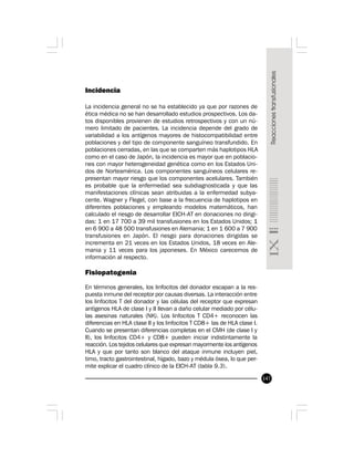 147
Incidencia
La incidencia general no se ha establecido ya que por razones de
ética médica no se han desarrollado estudios prospectivos. Los da-
tos disponibles provienen de estudios retrospectivos y con un nú-
mero limitado de pacientes. La incidencia depende del grado de
variabilidad a los antígenos mayores de histocompatibilidad entre
poblaciones y del tipo de componente sanguíneo transfundido. En
poblaciones cerradas, en las que se comparten más haplotipos HLA
como en el caso de Japón, la incidencia es mayor que en poblacio-
nes con mayor heterogeneidad genética como en los Estados Uni-
dos de Norteamérica. Los componentes sanguíneos celulares re-
presentan mayor riesgo que los componentes acelulares. También
es probable que la enfermedad sea subdiagnosticada y que las
manifestaciones clínicas sean atribuidas a la enfermedad subya-
cente. Wagner y Flegel, con base a la frecuencia de haplotipos en
diferentes poblaciones y empleando modelos matemáticos, han
calculado el riesgo de desarrollar EICH-AT en donaciones no dirigi-
das: 1 en 17 700 a 39 mil transfusiones en los Estados Unidos; 1
en 6 900 a 48 500 transfusiones en Alemania; 1 en 1 600 a 7 900
transfusiones en Japón. El riesgo para donaciones dirigidas se
incrementa en 21 veces en los Estados Unidos, 18 veces en Ale-
mania y 11 veces para los japoneses. En México carecemos de
información al respecto.
Fisiopatogenia
En términos generales, los linfocitos del donador escapan a la res-
puesta inmune del receptor por causas diversas. La interacción entre
los linfocitos T del donador y las células del receptor que expresan
antígenos HLA de clase I y II llevan a daño celular mediado por célu-
las asesinas naturales (NK). Los linfocitos T CD4+ reconocen las
diferencias en HLA clase II y los linfocitos T CD8+ las de HLA clase I.
Cuando se presentan diferencias completas en el CMH (de clase I y
II), los linfocitos CD4+ y CD8+ pueden iniciar indistintamente la
reacción. Los tejidos celulares que expresan mayormente los antígenos
HLA y que por tanto son blanco del ataque inmune incluyen piel,
timo, tracto gastrointestinal, hígado, bazo y médula ósea, lo que per-
mite explicar el cuadro clínico de la EICH-AT (tabla 9.3).
 