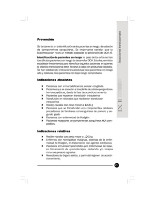 151
Prevención
Se fundamenta en la identificación de los pacientes en riesgo y la radiación
de componentes sanguíneos. Es importante señalar que la
leucorreducción no es un método aceptable de prevención de EICH-AT.
Identificación de pacientes en riesgo: Al paso de los años se han
identificado pacientes con riesgo de desarrollar EICH. Esto ha permitido
establecer lineamientos para identificar aquellos pacientes en quienes
la práctica transfusional debe llevarse a cabo con productos radiados.
Se han establecido indicaciones absolutas para pacientes con riesgo
alto y relativas para pacientes con bajo riesgo comprobado.
Indicaciones absolutas
» Pacientes con inmunodeficiencia celular congénita
» Pacientes que se sometan a trasplante de células progenitoras
hematopoyéticas, desde la fase de acondicionamiento
» Pacientes que requieran transfusión intrauterina
» Transfusión en neonatos que recibieron transfusión
intrauterina
» Recién nacidos con peso menor a 1200 g
» Pacientes que se transfundan con componentes celulares
procedentes de familiares consanguíneos de primero y se-
gundo grado
» Pacientes con enfermedad de Hodgkin
» Pacientes receptores de componentes sanguíneos HLA com-
patibles.
Indicaciones relativas
» Recién nacidos con peso mayor a 1200 g
» Enfermos con hemopatías malignas, distintas de la enfer-
medad de Hodgkin, en tratamiento con agentes citotóxicos
» Pacientes inmunocomprometidos por enfermedad de base,
en tratamiento de quimioterapia, radiación y/o terapia
inmunosupresora agresiva
» Receptores de órgano sólido, a partir del régimen de acondi-
cionamiento.
 