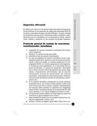 153
Diagnóstico diferencial
El médico que indica una transfusión debe estar alerta a la aparición
de los síntomas en los pacientes de riesgo para desarrollar EICH-AT
en tanto su pronostico es grave. Se debe distinguir una gran variedad
de condiciones clínicas como infecciones virales y toxicidad a medi-
camentos que se manifiestan con la presencia de fiebre, eritema
(rash) cutáneo y alteración en las pruebas funcionales hepáticas.
Protocolo general de manejo de reacciones
transfusionales inmediatas
1. Suspender de manera inmediata la transfusión del compo-
nente sanguíneo.
2. Mantener un acceso venoso permeable.
3. Identificar el tipo de reacción transfusional.
4. En caso de sospecha de reacción hemolítica, tomar mues-
tras para estudio de la reacción y enviar al servicio de transfu-
siones o banco de sangre: a) muestra sanguínea con anti-
coagulante (EDTA), b) muestra sanguínea sin anticoagulante,
c) muestra de orina postreacción, d) el remanente del pro-
ducto transfundido y el equipo de transfusión. Acompañar
con un breve resumen clínico del paciente que incluya: diag-
nóstico, medicamentos administrados, tipo de reacción
transfusional (formato de identificación del producto
requisitado), antecedente de reacciones previas y manipula-
ción que se dio al producto (cambio de temperatura, conser-
vación, etc.).
5. En la reacción hemolítica intravascular es crucial mantener
la perfusión renal, con un flujo urinario superior a 100 ml por
hora al menos por 18 a 24 horas, mediante hiperhidratación
con solución salina (excepto en pacientes con diagnóstico
previo de IRC) y diuréticos del tipo de la furosemida 40 a 80
mg en adultos y 1 a 2 mg por kilogramo de peso en niños.
6. La hipotensión puede tratarse con dosis bajas de dopamina
(menos de 5 µg por kilogramo por minuto).
7. Otras medidas de sostén que se consideren pertinentes (ma-
nejo de coagulopatía, choque, etc.).
8. Verificar: número de registro, grupo ABO y Rho D de la uni-
 