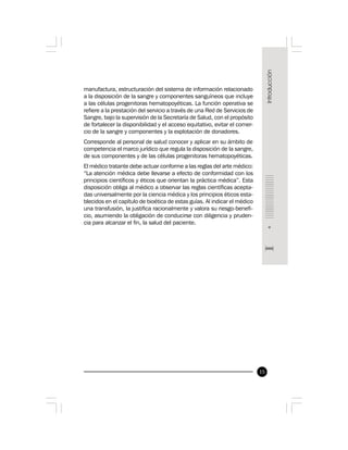 15
manufactura, estructuración del sistema de información relacionado
a la disposición de la sangre y componentes sanguíneos que incluye
a las células progenitoras hematopoyéticas. La función operativa se
refiere a la prestación del servicio a través de una Red de Servicios de
Sangre, bajo la supervisión de la Secretaría de Salud, con el propósito
de fortalecer la disponibilidad y el acceso equitativo, evitar el comer-
cio de la sangre y componentes y la explotación de donadores.
Corresponde al personal de salud conocer y aplicar en su ámbito de
competencia el marco jurídico que regula la disposición de la sangre,
de sus componentes y de las células progenitoras hematopoyéticas.
El médico tratante debe actuar conforme a las reglas del arte médico:
“La atención médica debe llevarse a efecto de conformidad con los
principios científicos y éticos que orientan la práctica médica”. Esta
disposición obliga al médico a observar las reglas científicas acepta-
das universalmente por la ciencia médica y los principios éticos esta-
blecidos en el capítulo de bioética de estas guías. Al indicar el médico
una transfusión, la justifica racionalmente y valora su riesgo-benefi-
cio, asumiendo la obligación de conducirse con diligencia y pruden-
cia para alcanzar el fin, la salud del paciente.
 