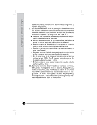 154
dad transfundida; identificación de muestras sanguíneas y
nombre del paciente.
9. Estudios de laboratorio en las muestras pre y post transfusional
del receptor (el servicio de transfusiones debe conservar la
muestras pretransfusión un mínimo de siete días, el suero se
mantiene congelado y el coágulo de +1 a +6 °C ):
• Observar si el plasma de la muestra postransfusión del pa-
ciente presenta datos de hemólisis
• Repetir la determinación de grupo sanguíneo ABO y Rho D
en las muestras pre y post transfusión del paciente
• Realizar prueba de antiglobulina humana directa (coombs
directo) en la muestra postransfusión del paciente
• Realizar pruebas de compatibilidad con las muestras pre y
post transfusional
• Investigar la presencia de anticuerpos irregulares eritrocitarios
en las muestras pre y post transfusión del paciente
• En el remanente de la bolsa del componente sanguíneo
verificar grupo AB0 y Rho D cuando proceda, cuenta de
leucocitos, bacterioscopía y cultivo
• En la muestra de orina realizar inspección visual y estudio
de hemoglobina libre.
10. Solicitar al paciente: determinación de biometría hemática,
bilirrubinas, hemoglobina libre en plasma, haptoglobinas,
metahemalbúmina, DHL, monitoreo de estado de la función
renal (BUN y creatinina sérica), monitoreo del estado de coa-
gulación (TP, TTPa, fibrinógeno y cuenta de plaquetas);
leucoaglutinación y linfocitotoxicidad (para diagnóstico dife-
rencial con reacción febril no hemolítica).
 
