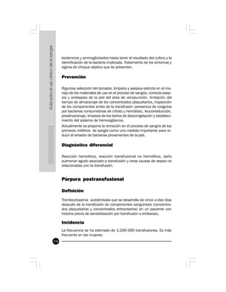 158
lactámicos y aminoglicósidos hasta tener el resultado del cultivo y la
identificación de la bacteria implicada. Tratamiento de los síntomas y
signos de choque séptico que se presenten.
Prevención
Rigurosa selección del donador, limpieza y asepsia estricta en el ma-
nejo de los materiales de uso en el proceso de sangría, correcta asep-
sia y antisepsia de la piel del área de venopunción, limitación del
tiempo de almacenaje de los concentrados plaquetarios, inspección
de los componentes antes de la transfusión (presencia de coágulos
por bacterias consumidoras de citrato y hemólisis), leucorreducción,
prealmacenaje, limpieza de los baños de descongelación y estableci-
miento del sistema de hemovigilancia.
Actualmente se propone la remoción en el proceso de sangría de los
primeros mililitros de sangre como una medida importante para re-
ducir el arrastre de bacterias provenientes de la piel.
Diagnóstico diferencial
Reacción hemolítica, reacción transfusional no hemolítica, daño
pulmonar agudo asociado a transfusión y otras causas de sepsis no
relacionadas con la transfusión.
Púrpura postransfusional
Definición
Trombocitopenia autolimitada que se desarrolla de cinco a diez días
después de la transfusión de componentes sanguíneos (concentra-
dos plaquetarios y concentrados eritrocitarios) en un paciente con
historia previa de sensibilización por transfusión o embarazo.
Incidencia
La frecuencia se ha estimado de 1:200 000 transfusiones. Es más
frecuente en las mujeres.
 