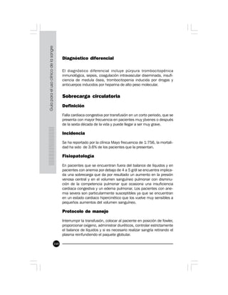 160
Diagnóstico diferencial
El diagnóstico diferencial incluye púrpura trombocitopénica
inmunológica, sepsis, coagulación intravascular diseminada, insufi-
ciencia de medula ósea, trombocitopenia inducida por drogas y
anticuerpos inducidos por heparina de alto peso molecular.
Sobrecarga circulatoria
Definición
Falla cardiaca congestiva por transfusión en un corto periodo, que se
presenta con mayor frecuencia en pacientes muy jóvenes o después
de la sexta década de la vida y puede llegar a ser muy grave.
Incidencia
Se ha reportado por la clínica Mayo frecuencia de 1:756, la mortali-
dad ha sido de 3.6% de los pacientes que la presentan.
Fisiopatología
En pacientes que se encuentran fuera del balance de líquidos y en
pacientes con anemia por debajo de 4 a 5 g/dl se encuentra implica-
da una sobrecarga que da por resultado un aumento en la presión
venosa central y en el volumen sanguíneo pulmonar con disminu-
ción de la competencia pulmonar que ocasiona una insuficiencia
cardiaca congestiva y un edema pulmonar. Los pacientes con ane-
mia severa son particularmente susceptibles ya que se encuentran
en un estado cardiaco hipercinético que los vuelve muy sensibles a
pequeños aumentos del volumen sanguíneo.
Protocolo de manejo
Interrumpir la transfusión, colocar al paciente en posición de fowler,
proporcionar oxígeno, administrar diuréticos, controlar estrictamente
el balance de líquidos y si es necesario realizar sangría retirando el
plasma reinfundiendo el paquete globular.
 