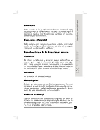 161
Prevención
En los pacientes de riesgo, administrar lentamente a razón de 1 ml/kg
de peso por hora, o bien transfundir pequeños volúmenes; vigilar el
balance de líquidos; evitar transfusiones cuantiosas en pacientes
pediátricos y de la tercera edad.
Diagnóstico diferencial
Debe realizarse con insuficiencia cardiaca, embolia, enfermedad
valvular cardiaca, hipertensión arterial sistémica, daño pulmonar agudo
relacionado con transfusión y anafilaxia.
Complicaciones de la transfusión masiva
Definición
Se definen como las que se presentan cuando se transfunde un
volumen igual o mayor al volumen sanguíneo del sujeto en el lapso
de 24 horas. La que se considera más relevante es la coagulopatía
por hemodilución. Pueden presentarse también diversos trastornos
del equilibrio ácido-básico debido a la intoxicación por citrato.
Incidencia
No se cuentan con datos estadísticos.
Fisiopatogenia
Debido a que las unidades transfundidas son productos de diferentes
tiempos de almacenamiento, en el paciente se presenta disminu-
ción de las plaquetas y los factores lábiles de la coagulación, lo que
puede dar lugar a coagulopatía por hemodilución.
Protocolo de manejo
Deberán administrarse los componentes sanguíneos en déficit de
acuerdo a la evolución clínica del paciente y los resultados de las
pruebas de coagulación, incluyendo concentrados plaquetarios, plas-
ma fresco congelado y crioprecipitado.
 