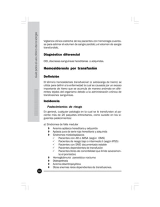 162
Vigilancia clínica estrecha de los pacientes con hemorragia cuantio-
sa para estimar el volumen de sangre perdido y el volumen de sangre
transfundido.
Diagnóstico diferencial
CID, discrasias sanguíneas hereditarias o adquiridas.
Hemosiderosis por transfusión
Definición
El término hemosiderosis transfusional (o sobrecarga de hierro) se
utiliza para definir a la enfermedad la cual es causada por un exceso
importante de hierro que se acumula de manera anómala en dife-
rentes tejidos del organismo debido a la administración crónica de
transfusiones sanguíneas.
Incidencia
Padecimientos de riesgo
En general, cualquier patología en la cual se le transfundan al pa-
ciente más de 20 paquetes eritrocitarios, como sucede en los si-
guientes padecimientos:
a) Síndromes de falla medular
» Anemia aplásica hereditaria y adquirida
» Aplasia pura de serie roja hereditaria y adquirida
» Síndromes mielodisplásicos
P Pacientes con AR o ARSA (según OMS)
P Pacientes de riesgo bajo o intermedio I (según IPSS)
P Pacientes con SMD documentado estable
P Pacientes dependientes de transfusión
P Pacientes libres de comorbilidad que limite severamen-
te el pronóstico
» Hemoglobinuria paroxística nocturna
» Osteopetrosis
» Anemia diseritropoyética
» Otras anemias raras dependientes de transfusiones.
 