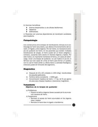 163
b) Anemias hemolíticas
» Anemia drepanocítica (o de células falciformes)
» Talasemia
» Esferocitosis.
c) Pacientes con anemias dependientes de transfusión candidatos
para trasplante.
Fisiopatología
Una consecuencia de la terapia de transfusiones crónicas es la so-
brecarga de hierro secundaria, que afecta el funcionamiento del co-
razón, el hígado y otros órganos. Por tal motivo, es necesaria la tera-
pia de quelación de hierro. En los pacientes que reciben múltiples
transfusiones de sangre, el hierro puede ser un factor peligroso y
corrosivo, causando daño severo en diversos órganos y tejidos. Por
este motivo, es importante monitorear el hierro y, en casos de sobre-
carga, iniciar una terapia de quelación, la cual implica el uso de un
fármaco que sea capaz de unirse al hierro para formar un quelato,
con lo cual el metal pierde su efecto tóxico o actividad fisiológica y
entonces puede ser removido del organismo.
Diagnóstico
a) Después de 10 a 20 unidades (o 100 ml/kg) transfundidas
de paquetes globulares.
b) Ferritina sérica consistente >1000 µg/L.
c) Concentración hepática de hierro >7 mg de Fe por gramo
de peso seco (biopsia hepática o resonancia magnética).
Tratamiento
Objetivos de la terapia de quelación
a) Profilácticos
P Prevenir el daño a órganos claves causado por la acumula-
ción excesiva de hierro.
b) Terapéuticos
P Remover el exceso de hierro acumulado en los órganos
clave y tejidos
P Remover el hierro libre no ligado a transferrina.
 