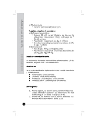 164
c) Mantenimiento
P Mantener los niveles óptimos de hierro.
Terapias actuales de quelación
a) Deferoxamina subcutánea
P Dosis de 30 a 60 mg por kilogramo por día, por vía
subcutanea o intravenosa en infusión continua de 5 a 7
días a la semana.
P Presentación: frasco ámpula con 2 g de liofilizado
P El medicamento debe prepararse en una solución al 10%
de agua inyectable.
b) Deferasirox oral
P Dosis de 20 a 30 mg por kilogramo por día
P Presentaciones: caja con 28 comprimidos dispersables de
125 mg, 250 mg y 500 mg.
Dosis de mantenimiento
Se recomienda monitorear mensualmente la ferritina sérica y, si es
necesario, reajustar cada 3 o 6 meses la dosis.
Monitoreo
Se recomienda realizar los siguientes estudios al iniciar el tratamiento
y periódicamente:
» Ferritina sérica (mensualmente)
» Creatinina sérica (mensualmente)
» Pruebas de función hepática (mensualmente)
» Pruebas auditivas y oftalmológicas (anualmente).
Bibliografía
1. Alcaraz-López JL, La reacción transfusional hemolítica inad-
vertida, detectada “a posteriori” por el laboratorio. Rev Med
Inst Mex Seguro Soc 2006; 44 (supl 2): 39-42.
2. Brecher ME, ed. Technical Manual, 13th
ed. Bethesda, MD:
American Association of Blood Banks. 2002.
 