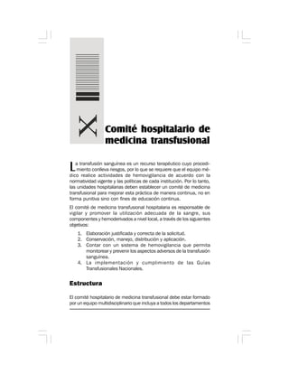 La transfusión sanguínea es un recurso terapéutico cuyo procedi-
miento conlleva riesgos, por lo que se requiere que el equipo mé-
dico realice actividades de hemovigilancia de acuerdo con la
normatividad vigente y las políticas de cada institución. Por lo tanto,
las unidades hospitalarias deben establecer un comité de medicina
transfusional para mejorar esta práctica de manera continua, no en
forma punitiva sino con fines de educación continua.
El comité de medicina transfusional hospitalaria es responsable de
vigilar y promover la utilización adecuada de la sangre, sus
componentes y hemoderivados a nivel local, a través de los siguientes
objetivos:
1. Elaboración justificada y correcta de la solicitud.
2. Conservación, manejo, distribución y aplicación.
3. Contar con un sistema de hemovigilancia que permita
monitorear y prevenir los aspectos adversos de la transfusión
sanguínea.
4. La implementación y cumplimiento de las Guías
Transfusionales Nacionales.
Estructura
El comité hospitalario de medicina transfusional debe estar formado
por un equipo multidisciplinario que incluya a todos los departamentos
Comité hospitalario de
medicina transfusional
 