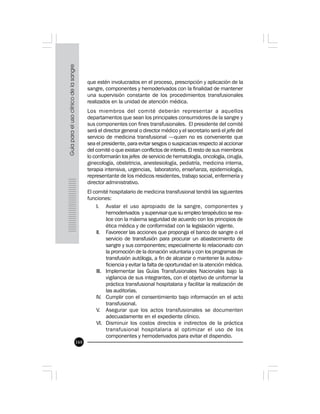 168
que estén involucrados en el proceso, prescripción y aplicación de la
sangre, componentes y hemoderivados con la finalidad de mantener
una supervisión constante de los procedimientos transfusionales
realizados en la unidad de atención médica.
Los miembros del comité deberán representar a aquellos
departamentos que sean los principales consumidores de la sangre y
sus componentes con fines transfusionales. El presidente del comité
será el director general o director médico y el secretario será el jefe del
servicio de medicina transfusional —quien no es conveniente que
sea el presidente, para evitar sesgos o suspicacias respecto al accionar
del comité o que existan conflictos de interés. El resto de sus miembros
lo conformarán los jefes de servicio de hematología, oncología, cirugía,
ginecología, obstetricia, anestesiología, pediatría, medicina interna,
terapia intensiva, urgencias, laboratorio, enseñanza, epidemiología,
representante de los médicos residentes, trabajo social, enfermería y
director administrativo.
El comité hospitalario de medicina transfusional tendrá las siguientes
funciones:
I. Avalar el uso apropiado de la sangre, componentes y
hemoderivados y supervisar que su empleo terapéutico se rea-
lice con la máxima seguridad de acuerdo con los principios de
ética médica y de conformidad con la legislación vigente.
II. Favorecer las acciones que proponga el banco de sangre o el
servicio de transfusión para procurar un abastecimiento de
sangre y sus componentes; especialmente lo relacionado con
la promoción de la donación voluntaria y con los programas de
transfusión autóloga, a fin de alcanzar o mantener la autosu-
ficiencia y evitar la falta de oportunidad en la atención médica.
III. Implementar las Guías Transfusionales Nacionales bajo la
vigilancia de sus integrantes, con el objetivo de uniformar la
práctica transfusional hospitalaria y facilitar la realización de
las auditorías.
IV. Cumplir con el consentimiento bajo información en el acto
transfusional.
V. Asegurar que los actos transfusionales se documenten
adecuadamente en el expediente clínico.
VI. Disminuir los costos directos e indirectos de la práctica
transfusional hospitalaria al optimizar el uso de los
componentes y hemoderivados para evitar el dispendio.
 
