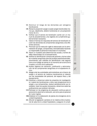 169
VII. Disminuir el riesgo de las demandas por iatrogenia
transfusional.
VIII. Revisar la proporción sangre cruzada-sangre transfundida mis-
ma que, idealmente, deberá mantenerse en una proporción
menor de 2:1.
IX. Verificar que el servicio de transfusión cuente con un ma-
nual de procedimientos y los registros de cumplimiento gu-
bernamental necesarios.
X. Valorar el tiempo de respuesta del servicio de transfusión en
cubrir las demandas de componentes sanguíneos a los dife-
rentes servicios.
XI. Promover que la institución vigile lo relacionado con la admi-
nistración de sangre, componentes y hemoderivados haciendo
co-responsable al personal involucrado en el proceso.
XII. Hacer un muestreo para determinar las causas y número de
fallas relacionadas con el procedimiento.
XIII. Verificar la identificación correcta del paciente y de los tubos
de muestras sanguíneas para las pruebas pretransfusionales,
promoviendo usar métodos de identificación más seguros
como es el código de barras en el momento de la toma de la
muestra y al inicio de la aplicación.
XIV. Auditar registros de indicación, justificación y administra-
ción de los componentes sanguíneos en el expediente clí-
nico.
XV. Abogar ante las autoridades administrativas por el banco de
sangre o el servicio de medicina transfusional en relación
con las necesidades del personal, del espacio físico y del
equipamiento.
XVI. Coordinar y dictaminar sobre los proyectos de investigación
en materia de transfusiones y otros usos terapéuticos de la
sangre y sus componentes, evaluar periódicamente sus re-
sultados, hacer los ajustes necesarios y dictaminar sobre las
publicaciones que pudieran derivarse.
XVII.Participar en los programas de educación continua para el
personal de salud de la institución, así como para el personal
de nuevo ingreso.
XVIII.Colaborar en la elaboración de planes de emergencia de la
unidad hospitalaria.
XIX. Difundir la legislación sanitaria en la materia entre el perso-
nal de salud de la unidad hospitalaria y asegurar el cumpli-
 