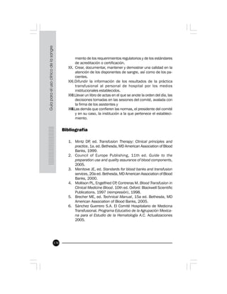 170
miento de los requerimientos regulatorios y de los estándares
de acreditación o certificación.
XX. Crear, documentar, mantener y demostrar una calidad en la
atención de los disponentes de sangre, así como de los pa-
cientes.
XXI.Difundir la información de los resultados de la práctica
transfusional al personal de hospital por los medios
institucionales establecidos.
XXII.Llevar un libro de actas en el que se anote la orden del día, las
decisiones tomadas en las sesiones del comité, avalada con
la firma de los asistentes y
XXIII.Las demás que confieren las normas, el presidente del comité
y en su caso, la institución a la que pertenece el estableci-
miento.
Bibliografía
1. Mintz DP, ed. Transfusion Therapy: Clinical principles and
practice, 1a. ed. Bethesda, MD American Association of Blood
Banks, 1999.
2. Council of Europe Publishing, 11th ed. Guide to the
preparation use and quality assurance of blood components,
2005.
3. Menitove JE, ed. Standards for blood banks and transfusion
services, 20a ed. Bethesda, MD American Association of Blood
Banks, 2000.
4. Mollison PL, Engelfried CP, Contreras M. Blood Transfusion in
Clinical Medicine Blood. 10th ed. Oxford: Blackwell Scientific
Publications. 1997 (reimpresión), 1998.
5. Brecher ME, ed. Technical Manual, 15a ed. Bethesda, MD
American Association of Blood Banks, 2005.
6. Sánchez Guerrero S.A. El Comité Hospitalario de Medicina
Transfusional. Programa Educativo de la Agrupación Mexica-
na para el Estudio de la Hematología A.C. Actualizaciones
2005.
 