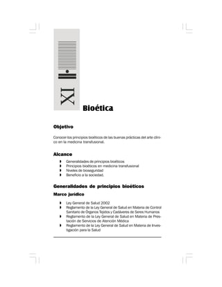 Objetivo
Conocer los principios bioéticos de las buenas prácticas del arte clíni-
co en la medicina transfusional.
Alcance
» Generalidades de principios bioéticos
» Principios bioéticos en medicina transfusional
» Niveles de bioseguridad
» Beneficio a la sociedad.
Generalidades de principios bioéticos
Marco jurídico
» Ley General de Salud 2002
» Reglamento de la Ley General de Salud en Materia de Control
Sanitario de Órganos Tejidos y Cadáveres de Seres Humanos
» Reglamento de la Ley General de Salud en Materia de Pres-
tación de Servicios de Atención Médica
» Reglamento de la Ley General de Salud en Materia de Inves-
tigación para la Salud
Bioética
 