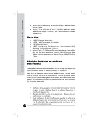 172
» Norma Oficial Mexicana NOM–168–SSA1–1998 del Expe-
diente Clínico
» Norma Oficial Mexicana NOM–003–SSA2–1993 para la Dis-
posición de Sangre Humana y sus Componentes con Fines
Terapéuticos.
Marco ético
» 1946 Código de Nuremberg
» 1964, 1996 Declaración de Helsinki
» 1979 Belmont Report
» 1997 Internacional Conference on Harmonisation (ICH)
Guideline for Good Clinical Practice
» Aguirre Gas H. G. Código de Ética del Hospital de Especialida-
des “Dr. Bernardo Sepúlveda”, Centro Médico Nacional Siglo
XXI del Instituto Mexicano del Seguro Social. ISBN 968-824-
780-4.
Principios bioéticos en medicina
transfusional
La sangre no debe ser motivo de lucro. Su uso se rige por el principio
de voluntarismo desde su obtención hasta su utilización.
Todo acto de medicina transfusional deberá cumplir con los princi-
pios de buenas prácticas de manufactura, con las guías de buena
práctica clínica y de investigación en su caso, las cuales deben ape-
garse a procedimientos y protocolos específicos que sean validadas
por el comité adecuado.
» No hacer daño, asegurar el máximo beneficio con el mínimo
riesgo y el costo más bajo durante el acto de disposición y
transfusión a pacientes
» Otorgar atención médica a los pacientes y disponentes sin
preferencias ni privilegios
» En la realización de las transfusiones respetar la autonomía
del paciente para que tome decisiones inherentes a su persona
y a la atención de su padecimiento con base en el
consentimiento informado
 