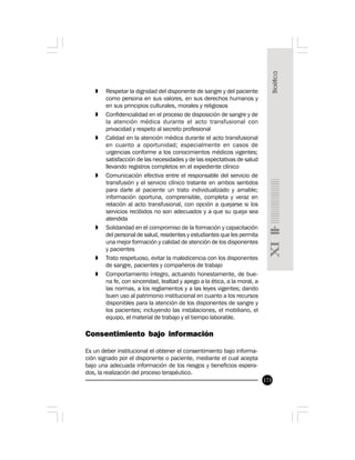 173
» Respetar la dignidad del disponente de sangre y del paciente
como persona en sus valores, en sus derechos humanos y
en sus principios culturales, morales y religiosos
» Confidencialidad en el proceso de disposición de sangre y de
la atención médica durante el acto transfusional con
privacidad y respeto al secreto profesional
» Calidad en la atención médica durante el acto transfusional
en cuanto a oportunidad; especialmente en casos de
urgencias conforme a los conocimientos médicos vigentes;
satisfacción de las necesidades y de las expectativas de salud
llevando registros completos en el expediente clínico
» Comunicación efectiva entre el responsable del servicio de
transfusión y el servicio clínico tratante en ambos sentidos
para darle al paciente un trato individualizado y amable;
información oportuna, comprensible, completa y veraz en
relación al acto transfusional, con opción a quejarse si los
servicios recibidos no son adecuados y a que su queja sea
atendida
» Solidaridad en el compromiso de la formación y capacitación
del personal de salud, residentes y estudiantes que les permita
una mejor formación y calidad de atención de los disponentes
y pacientes
» Trato respetuoso, evitar la maledicencia con los disponentes
de sangre, pacientes y compañeros de trabajo
» Comportamiento íntegro, actuando honestamente, de bue-
na fe, con sinceridad, lealtad y apego a la ética, a la moral, a
las normas, a los reglamentos y a las leyes vigentes; dando
buen uso al patrimonio institucional en cuanto a los recursos
disponibles para la atención de los disponentes de sangre y
los pacientes; incluyendo las instalaciones, el mobiliario, el
equipo, el material de trabajo y el tiempo laborable.
Consentimiento bajo información
Es un deber institucional el obtener el consentimiento bajo informa-
ción signado por el disponente o paciente, mediante el cual acepta
bajo una adecuada información de los riesgos y beneficios espera-
dos, la realización del proceso terapéutico.
 