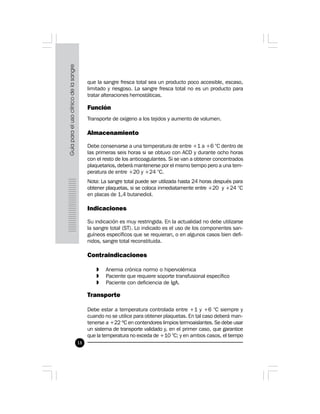 18
que la sangre fresca total sea un producto poco accesible, escaso,
limitado y riesgoso. La sangre fresca total no es un producto para
tratar alteraciones hemostáticas.
Función
Transporte de oxígeno a los tejidos y aumento de volumen.
Almacenamiento 
Debe conservarse a una temperatura de entre +1 a +6 °C dentro de
las primeras seis horas si se obtuvo con ACD y durante ocho horas
con el resto de los anticoagulantes. Si se van a obtener concentrados
plaquetarios, deberá mantenerse por el mismo tiempo pero a una tem-
peratura de entre +20 y +24 °C.
Nota: La sangre total puede ser utilizada hasta 24 horas después para
obtener plaquetas, si se coloca inmediatamente entre +20 y +24 °C
en placas de 1,4 butanediol.
Indicaciones
Su indicación es muy restringida. En la actualidad no debe utilizarse
la sangre total (ST). Lo indicado es el uso de los componentes san-
guíneos específicos que se requieran, o en algunos casos bien defi-
nidos, sangre total reconstituida.
Contraindicaciones
» Anemia crónica normo o hipervolémica
» Paciente que requiere soporte transfusional específico
» Paciente con deficiencia de IgA.
Transporte
Debe estar a temperatura controlada entre +1 y +6 °C siempre y
cuando no se utilice para obtener plaquetas. En tal caso deberá man-
tenerse a +22 ºC en contendores limpios termoaislantes. Se debe usar
un sistema de transporte validado y, en el primer caso, que garantice
que la temperatura no exceda de +10 °C; y en ambos casos, el tiempo
 