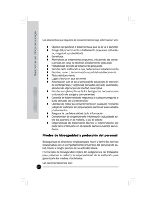 174
Los elementos que requiere el consentimiento bajo información son:
» Objetivo del proceso o tratamiento al que se le va a someter
» Riesgo del procedimiento o tratamiento propuesto (naturale-
za, magnitud y probabilidad)
» Beneficios
» Alternativas al tratamiento propuesto, inlcuyendo las conse-
cuencias en caso de declinar al tratamiento propuesto
» Probabilidad de éxito al tratamiento propuesto
» Nombre de la institución a que pertenezca el establecimiento
» Nombre, razón o denominación social del establecimiento
» Título del documento
» Lugar y fecha en que se emite
» Autorización que se da al personal de salud para la atención
de contingencias y urgencias derivadas del acto autorizado,
atendiendo al principio de libertad prescriptiva
» Nombre completo y firma de los testigos (no necesaria para
la donación de sangre y componentes)
» Garantía de haber recibido respuesta a cualquier pregunta o
duda derivada de la intervención
» Libertad de retirar su consentimiento en cualquier momento
y dejar de participar sin perjuicio para continuar sus cuidados
y tratamientos
» Asegurar la confidencialidad de la información
» Compromiso de proporcionarle información actualizada so-
bre los avances en la materia, si así lo solicita
» Disponibilidad de tratamiento técnico e indemnización por
parte de la institución en el caso de daños o eventos secun-
darios.
Niveles de bioseguridad y protección del personal
Bioseguridad es el término empleado para reunir y definir las normas
relacionadas con el comportamiento preventivo del personal de sa-
lud, frente a riesgos propios de su actividad diaria.
El concepto de bioseguridad implica las obligaciones del trabajador
para preservar su salud y la responsabilidad de la institución para
garantizarle los medios y facilidades.
Las recomendaciones son:
 