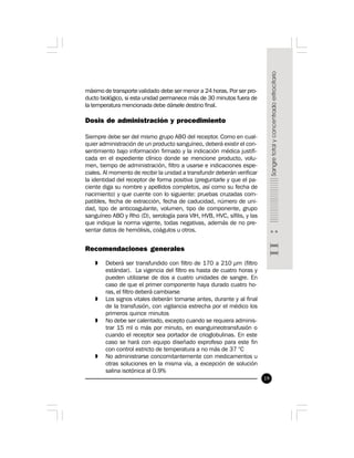 19
máximo de transporte validado debe ser menor a 24 horas. Por ser pro-
ducto biológico, si esta unidad permanece más de 30 minutos fuera de
la temperatura mencionada debe dársele destino final.
Dosis de administración y procedimiento
Siempre debe ser del mismo grupo ABO del receptor. Como en cual-
quier administración de un producto sanguíneo, deberá existir el con-
sentimiento bajo información firmado y la indicación médica justifi-
cada en el expediente clínico donde se mencione producto, volu-
men, tiempo de administración, filtro a usarse e indicaciones espe-
ciales. Al momento de recibir la unidad a transfundir deberán verificar
la identidad del receptor de forma positiva (preguntarle y que el pa-
ciente diga su nombre y apellidos completos, así como su fecha de
nacimiento) y que cuente con lo siguiente: pruebas cruzadas com-
patibles, fecha de extracción, fecha de caducidad, número de uni-
dad, tipo de anticoagulante, volumen, tipo de componente, grupo
sanguíneo ABO y Rho (D), serología para VIH, HVB, HVC, sífilis, y las
que indique la norma vigente, todas negativas, además de no pre-
sentar datos de hemólisis, coágulos u otros.
 
Recomendaciones generales
» Deberá ser transfundido con filtro de 170 a 210 µm (filtro
estándar). La vigencia del filtro es hasta de cuatro horas y
pueden utilizarse de dos a cuatro unidades de sangre. En
caso de que el primer componente haya durado cuatro ho-
ras, el filtro deberá cambiarse
» Los signos vitales deberán tomarse antes, durante y al final
de la transfusión, con vigilancia estrecha por el médico los
primeros quince minutos
» No debe ser calentado, excepto cuando se requiera adminis-
trar 15 ml o más por minuto, en exanguineotransfusión o
cuando el receptor sea portador de crioglobulinas. En este
caso se hará con equipo diseñado exprofeso para este fin
con control estricto de temperatura a no más de 37 °C
» No administrarse concomitantemente con medicamentos u
otras soluciones en la misma vía, a excepción de solución
salina isotónica al 0.9%
 