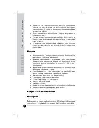 20
» Suspender de inmediato ante una reacción transfusional.
Seguir las indicaciones del capítulo de reacciones
transfusionales de esta guía (llevar componentes sanguíneos
al Banco de Sangre)
» Dejar constancia de la transfusión y efectos adversos en el
expediente clínico
» En caso de uso para exanguineotransfusión, la reposición se
hará volumen a volumen sin extraer más del 10% del VST en
cada recambio
» La velocidad de la administración dependerá de la situación
clínica de cada paciente, sin exceder un tiempo máximo de
cuatro horas.
Riesgos
» Sensibilización a antígenos eritrocitarios, leucocitarios,
plaquetarios y proteínas del plasma
» Reacción transfusional por anticuerpos contra los antígenos
antes citados (hemolítica, febriles no hemolíticas, daño
pulmonar agudo asociado a transfusión, alérgicas y
anafilácticas)
» Sobrecarga circulatoria (especialmente en pacientes con pro-
blemas de manejo de líquidos)
» Enfermedades infecciosas trasmisibles por transfusión san-
guínea (virales, parasitarias, bacterianas, priones)
» Bacteremia o septicemia por contaminación
» Enfermedad injerto contra hospedero
» Inmunomodulación por transfusión
» Púrpura postransfusional
» Toxicidad a citrato
» Desequilibrio electrolítico en transfusión masiva (hipercalemia)
» Daño pulmonar agudo asociado a transfusión.
Sangre total reconstituida
 
Descripción
Es la unidad de concentrado eritrocitario (CE) al que se le adiciona
plasma fresco congelado. El hematocrito final deberá ser entre 40% y
 