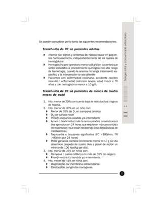 27
Se pueden considerar por lo tanto las siguientes recomendaciones:
Transfusión de CE en pacientes adultos
» Anemia con signos y síntomas de hipoxia tisular en pacien-
tes normovolémicos, independientemente de los niveles de
hemoglobina
» Hemoglobina pre-operatoria menor a 8 g/dl en pacientes que
serán sometidos a procedimiento quirúrgico con alto riesgo
de hemorragia, cuando la anemia no tenga tratamiento es-
pecífico y la intervención no sea diferible
» Pacientes con enfermedad coronaria, accidente cerebro
vascular o enfermedad pulmonar severa, edad mayor a 70
años y con hemoglobina menor a 10 g/dl.
Transfusión de CE en pacientes de menos de cuatro
meses de edad
1. Hto. menor de 20% con cuenta baja de reticulocitos y signos
de hipoxia.
2. Hto. menor de 30% en un niño con:
» Menor de 35% de O2
en campana cefálica
» O2
por cánula nasal
» Presión mecánica asistida y/o intermitente
» Apnea o bradicardia (más de seis episodios en seis horas o
dos episodios en 24 horas que requieran máscara o bolsa
de respiración y que están recibiendo dosis terapéuticas de
metilxantinas)
» Taquicardia o taquipnea significativa (FC >180/min, FR
>80/min por 24 horas)
» Pobre ganancia ponderal (incremento menor de 10 g por día
observado después de cuatro días a pesar de recibir un
mínimo de 100 kcal/kg por día).
3. Hto. menor de 35% en niños con:
» Campana o casco cefálico con más de 35% de oxígeno
» Presión mecánica asistida y/o intermitente.
4. Hto. menor de 45% en niños con:
» Oxigenación por membrana extracorpórea
» Cardiopatías congénitas cianógenas.
 