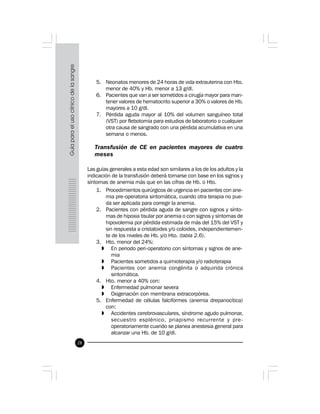 28
5. Neonatos menores de 24 horas de vida extrauterina con Hto.
menor de 40% y Hb. menor a 13 g/dl.
6. Pacientes que van a ser sometidos a cirugía mayor para man-
tener valores de hematocrito superior a 30% o valores de Hb.
mayores a 10 g/dl.
7. Pérdida aguda mayor al 10% del volumen sanguíneo total
(VST) por flebotomía para estudios de laboratorio o cualquier
otra causa de sangrado con una pérdida acumulativa en una
semana o menos.
 
Transfusión de CE en pacientes mayores de cuatro
meses
Las guías generales a esta edad son similares a los de los adultos y la
indicación de la transfusión deberá tomarse con base en los signos y
síntomas de anemia más que en las cifras de Hb. o Hto.
1. Procedimientos quirúrgicos de urgencia en pacientes con ane-
mia pre-operatoria sintomática, cuando otra terapia no pue-
da ser aplicada para corregir la anemia.
2. Pacientes con pérdida aguda de sangre con signos y sínto-
mas de hipoxia tisular por anemia o con signos y síntomas de
hipovolemia por pérdida estimada de más del 15% del VST y
sin respuesta a cristaloides y/o coloides, independientemen-
te de los niveles de Hb. y/o Hto. (tabla 2.6).
3. Hto. menor del 24%:
» En periodo peri-operatorio con síntomas y signos de ane-
mia
» Pacientes sometidos a quimioterapia y/o radioterapia
» Pacientes con anemia congénita o adquirida crónica
sintomática.
4. Hto. menor a 40% con:
» Enfermedad pulmonar severa
» Oxigenación con membrana extracorpórea.
5. Enfermedad de células falciformes (anemia drepanocítica)
con:
» Accidentes cerebrovasculares, síndrome agudo pulmonar,
secuestro esplénico, priapismo recurrente y pre-
operatoriamente cuando se planea anestesia general para
alcanzar una Hb. de 10 g/dl.
 