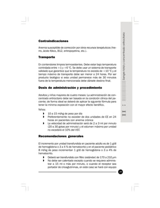 29
Contraindicaciones
Anemia susceptible de corrección por otros recursos terapéuticos (hie-
rro, ácido fólico, B12, eritropoyetina, etc.).
Transporte
En contendores limpios termoaislantes. Debe estar bajo temperatura
controlada entre +1 y +6 °C. Se debe usar un sistema de transporte
validado que garantice que la temperatura no exceda de +10 °C y el
tiempo máximo de transporte debe ser menor a 24 horas. Por ser
producto biológico si esta unidad permanece más de 30 minutos
fuera de la temperatura mencionada debe dársele destino final.
Dosis de administración y procedimiento
Adultos y niños mayores de cuatro meses: La administración de con-
centrado eritrocitario debe ser basada en la condición clínica del pa-
ciente; de forma ideal se deberá de aplicar la siguiente fórmula para
tener la mínima exposición con el mayor efecto benéfico.
Niños:
» 10 a 15 ml/kg de peso por día
» Preferentemente no exceder de dos unidades de CE en 24
horas en pacientes con anemia crónica
» La velocidad de administración será de 2 a 3 ml por minuto
(20 a 30 gotas por minuto) y el volumen máximo por unidad
no excederá el 10% del VST.
Recomendaciones generales
El incremento por unidad transfundida en paciente adulto es de 1 g/dl
de hemoglobina o 3 a 4 % de hematocrito y en el paciente pediátrico
8 ml/kg de peso incrementan 1 g/dl de hemoglobina o 3 a 4% de
hematocrito.
» Deberá ser transfundido con filtro (estándar) de 170 a 210 µm
» No debe ser calentado excepto cuando se requiera adminis-
trar a 15 ml o más por minuto, o cuando el receptor sea
portador de crioaglutininas, en este caso se hará con equipo
 
