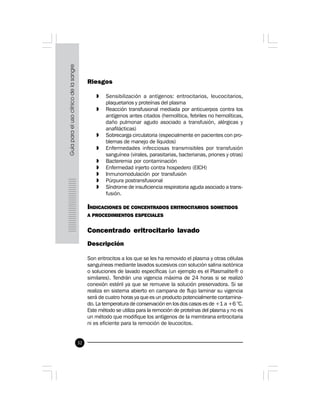 32
Riesgos
» Sensibilización a antígenos: eritrocitarios, leucocitarios,
plaquetarios y proteínas del plasma
» Reacción transfusional mediada por anticuerpos contra los
antígenos antes citados (hemolítica, febriles no hemolíticas,
daño pulmonar agudo asociado a transfusión, alérgicas y
anafilácticas)
» Sobrecarga circulatoria (especialmente en pacientes con pro-
blemas de manejo de líquidos)
» Enfermedades infecciosas transmisibles por transfusión
sanguínea (virales, parasitarias, bacterianas, priones y otras)
» Bacteremia por contaminación
» Enfermedad injerto contra hospedero (EICH)
» Inmunomodulación por transfusión
» Púrpura postransfusional
» Síndrome de insuficiencia respiratoria aguda asociado a trans-
fusión.
INDICACIONES DE CONCENTRADOS ERITROCITARIOS SOMETIDOS
A PROCEDIMIENTOS ESPECIALES
Concentrado eritrocitario lavado
Descripción
Son eritrocitos a los que se les ha removido el plasma y otras células
sanguíneas mediante lavados sucesivos con solución salina isotónica
o soluciones de lavado específicas (un ejemplo es el Plasmalite® o
similares). Tendrán una vigencia máxima de 24 horas si se realizó
conexión estéril ya que se remueve la solución preservadora. Si se
realiza en sistema abierto en campana de flujo laminar su vigencia
será de cuatro horas ya que es un producto potencialmente contamina-
do. La temperatura de conservación en los dos casos es de +1 a +6 °C.
Este método se utiliza para la remoción de proteínas del plasma y no es
un método que modifique los antígenos de la membrana eritrocitaria
ni es eficiente para la remoción de leucocitos.
 