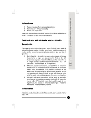 33
Indicaciones
» Reacciones transfusionales de tipo alérgico
» Pacientes con deficiencia de IgA
» Transfusión intrauterina.
Para dosis, forma de administración, transporte y complicaciones ajus-
tarse a lo descrito en concentrado eritrocitario.
Concentrado eritrocitario leucorreducido
Descripción
Componente eritrocitario obtenido por remoción de la mayor parte de
leucocitos. Existen varios métodos para reducir los leucocitos rema-
nentes en los componentes sanguíneos celulares que son los si-
guientes:
» Centrifugación y remoción manual o automatizada de la capa
leucocitaria; se logra una concentración final de 5 x 108
leucocitos, respecto a la cantidad de leucocitos presentes en
la sangre total que contiene aproximadamente 1 a 2 x 109
(equivale a la disminución de un logaritmo)
» Filtración pre-almacenamiento, uso de filtros de absorción
selectiva con los cuales se alcanza un contenido de leucocitos
menor a 1 x 106
(equivale a una disminución mayor de tres
logaritmos); preferentemente dentro de las primeras 48 ho-
ras después de la donación de la sangre, así mismo se redu-
ce la formación de microagregados y liberación de citoquinas
» Filtración post-almacenamiento, uso de filtros de absorción
selectiva con los cuales se alcanza un contenido de leucocitos
menor a 1 x 106
(equivale a una disminución mayor de tres
logaritmos). Se realiza en el Banco de Sangre o mediante
filtración al pie de cama del paciente.
Indicaciones
Indicaciones absolutas del uso de filtros para leucorreducción menor
a 1 x 106
:
 