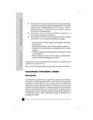 34
» Prevención de la aloinmunización contra HLA, particularmente
en pacientes candidatos potenciales a trasplante de células
progenitoras hematopoyéticas (CPH) y para evitar la
refractariedad en pacientes que requieren soporte
transfusional por largo tiempo
» Prevención de las reacciones febriles recurrentes no
hemolíticas, asociadas a transfusión
» Prevención de infección por citomegalovirus (CMV) asociado
a transfusión, en los siguientes pacientes de riesgo:
P Receptores de CPH CMV negativo con donador CMV nega-
tivo o positivo
P Receptores de órganos sólidos CMV negativo o positivo.
P Pacientes inmunosuprimidos o infectados por VIH con CMV
negativo
P Pacientes embarazadas CMV negativo o transfusión in útero
a sus productos
P Recién nacidos con peso menor a 1200 g, independiente-
mente del estado serológico de la madre.
Para la dosis, forma de administración, transporte y complicaciones
ajustarse a lo descrito en CE.
Nota: El uso de componentes leucorreducidos no previene la EICH-AT.
 
Concentrado eritrocitario radiado
Descripción
La radiación de componentes sanguíneos celulares (concentrado
eritrocitario, concentrado plaquetario y concentrado de granulocitos)
se realiza con rayos gamma, con una dosis mínima de 2500 cGy
(2500 rad) y dosis máxima de 5000 cGy (5000 rad), dentro de los
primeros 14 días de obtenida, y después pueden ser almacenados
hasta el día 28 postradiación en el caso del CE. El objetivo que se
persigue es eliminar la capacidad mitótica de los linfocitos para evitar
la enfermedad injerto contra hospedero asociado a transfusión en
receptores de riesgo.
 