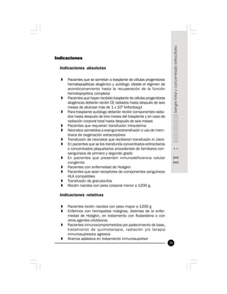 35
Indicaciones
Indicaciones absolutas
» Pacientes que se sometan a trasplante de células progenitoras
hematopoyéticas alogénico y autólogo (desde el régimen de
acondicionamiento hasta la recuperación de la función
hematopoyética completa)
» Pacientes que hayan recibido trasplante de células progenitoras
alogénicas deberán recibir CE radiados hasta después de seis
meses de alcanzar más de 1 x 109
linfocitos/µl
» Para trasplante autólogo deberán recibir componentes radia-
dos hasta después de tres meses del trasplante y en caso de
radiación corporal total hasta después de seis meses
» Pacientes que requieran transfusión intrauterina
» Neonatos sometidos a exanguineotransfusión o uso de mem-
brana de oxigenación extracorpórea
» Transfusión de neonatos que recibieron transfusión in útero
» En pacientes que se les transfunda concentrados eritrocitarios
o concentrados plaquetarios procedentes de familiares con-
sanguíneos de primero y segundo grado
» En pacientes que presenten inmunodeficiencia celular
congénita
» Pacientes con enfermedad de Hodgkin
» Pacientes que sean receptores de componentes sanguíneos
HLA compatibles
» Transfusión de granulocitos
» Recién nacidos con peso corporal menor a 1200 g.
Indicaciones relativas
» Pacientes recién nacidos con peso mayor a 1200 g
» Enfermos con hemopatías malignas, distintas de la enfer-
medad de Hodgkin, en tratamiento con fludarabina o con
otros agentes citotóxicos
» Pacientes inmunocomprometidos por padecimiento de base,
tratamiento de quimioterapia, radiación y/o terapia
inmunosupresora agresiva
» Anemia aplástica en tratamiento inmunosupresor
 