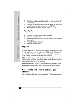 36
» Receptores de órganos sólidos a partir del régimen de acondi-
cionamiento
» Pacientes con supresión de la médula ósea y que presenten
una cifra absoluta de linfocitos menor a 500 /µl
» Recién nacidos con peso corporal mayor a 1200 g.
No indicados
» Pacientes con inmunodeficiencia adquirida
» Pacientes con hemofilia
» Recién nacidos no incluidos en indicaciones mencionadas
previamente
» Inmunodeficiencia humoral
» Pacientes con talasemia.
Vigencia
Su vigencia será de 14 días a partir de la fecha de radiación cuando
el anticoagulante usado así lo permita. El CE radiado deberá tener
una etiqueta donde se especifique la fecha de extracción y de cadu-
cidad y demás datos requeridos por la normatividad.
NOTA: La radiación gamma de los componentes sanguíneos no sirve
para reducir la formación de aloanticuerpos, ni para evitar reacciones
transfusionales febriles no hemolíticas.
Para dosis, forma de administración, transporte y complicaciones ver CE.
Invariablemente se deberá de usar un filtro estándar para transfusión.
 
Concentrado eritrocitario obtenido por
aféresis
(Ver capítulo de Aféresis, eritrocitos y tabla 2.5 de este capítulo)
 