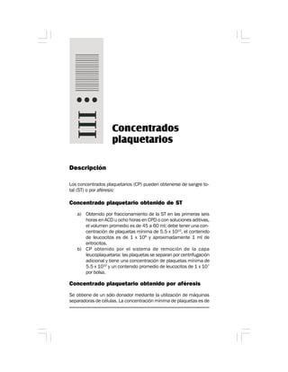 Descripción
Los concentrados plaquetarios (CP) pueden obtenerse de sangre to-
tal (ST) o por aféresis:
Concentrado plaquetario obtenido de ST
a) Obtenido por fraccionamiento de la ST en las primeras seis
horas en ACD u ocho horas en CPD o con soluciones aditivas,
el volumen promedio es de 45 a 60 ml; debe tener una con-
centración de plaquetas mínima de 5.5 x 1010
, el contenido
de leucocitos es de 1 x 108
y aproximadamente 1 ml de
eritrocitos.
b) CP obtenido por el sistema de remoción de la capa
leucoplaquetaria: las plaquetas se separan por centrifugación
adicional y tiene una concentración de plaquetas mínima de
5.5 x 1010
y un contenido promedio de leucocitos de 1 x 107
por bolsa.
Concentrado plaquetario obtenido por aféresis
Se obtiene de un sólo donador mediante la utilización de máquinas
separadoras de células. La concentración mínima de plaquetas es de
Concentrados
plaquetarios
 
