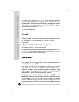 40
3.0 x 1011
que equivale de 4 a 12 CP convencionales; se puede
alcanzar una cantidad de hasta de 6 a 9 x 1011
. La concentración de
eritrocitos y leucocitos depende del sistema de separación y máquina
utilizados. Las nuevas tecnologías producen leucorreducción óptima,
con cuenta de leucocitos <1 x 106
.
Ver capítulo de Aféresis.
Función
La hemostasia es un proceso fisiológico complejo que permite dete-
ner el sangrado con la participación de tres componentes:
I. Plaquetas
II. Proteínas plasmáticas (factores de la coagulación)
III. Vasos sanguíneos y células endoteliales
Las plaquetas actúan en la hemostasia primaria y tienen cinco fun-
ciones principales: adhesión, agregación, secreción, proveer superfi-
cie procoagulante y retracción del coágulo.
Indicaciones
Para la selección del grupo ABO y Rho D se sugiere seguir las reco-
mendaciones del cuadro 3.1.
Las indicaciones sólo serán profilácticas y terapéuticas (ver cuadro
3.2). Éstas dependen de las condiciones clínicas del paciente, la
causa del sangrado, el número y funcionalidad plaquetario. Existe
mayor riesgo de hemorragia cuando la caída de la cuenta de plaquetas
es súbita que cuando la trombocitopenia es crónica.
Para los propósitos de la transfusión de plaquetas es útil definir el tipo
de sangrado. Se define como sangrado mayor a la hemorragia que se
manifiesta como melena, hematemesis, hematuria, hemoptisis,
epistaxis profusa, hemorragia intracraneana, hemorragia retiniana con
alteración de la visión, así como los sangrados de tejidos blandos que
 