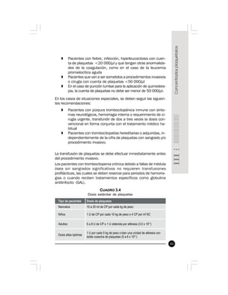 43
» Pacientes con fiebre, infección, hiperleucocitosis con cuen-
ta de plaquetas <20 000/µl y que tengan otras anormalida-
des de la coagulación, como en el caso de la leucemia
promielocítica aguda
» Pacientes que van a ser sometidos a procedimientos invasivos
o cirugía con cuenta de plaquetas <50 000/µl
» En el caso de punción lumbar para la aplicación de quimiotera-
pia, la cuenta de plaquetas no debe ser menor de 50 000/µl.
En los casos de situaciones especiales, se deben seguir las siguien-
tes recomendaciones:
» Pacientes con púrpura trombocitopénica inmune con sínto-
mas neurológicos, hemorragia interna o requerimiento de ci-
rugía urgente, transfundir de dos a tres veces la dosis con-
vencional en forma conjunta con el tratamiento médico ha-
bitual
» Pacientes con trombocitopatías hereditarias o adquiridas, in-
dependientemente de la cifra de plaquetas con sangrado y/o
procedimiento invasivo.
La transfusión de plaquetas se debe efectuar inmediatamente antes
del procedimiento invasivo.
Los pacientes con trombocitopenia crónica debido a fallas de médula
ósea sin sangrados significativos no requieren transfusiones
profilácticas, las cuales se deben reservar para periodos de hemorra-
gias o cuando reciben tratamientos específicos como globulina
antilinfocito (GAL).
CUADRO 3.4
Dosis estándar de plaquetas
 