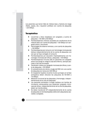 44
Los pacientes que tienen falla de médula ósea y factores de riesgo
(fiebre, sepsis, etc.) requieren profilaxis con cuenta de plaquetas
<20 000/µl.
Terapéutica
» Leucemias y otras neoplasias con sangrado y cuenta de
plaquetas <40 000 a 50 000/µl
» Trombocitopenias crónicas causadas por insuficiencia de la
médula ósea con cuenta de plaquetas <50 000/µl con san-
grado activo y recurrente
» Hemorragias de sistema nervioso y una cuenta de plaquetas
<50 000/µl
» Trombocitopenias por consumo con hemorragia microvascular
disfusa independientemente de la cuenta de plaquetas una
vez que se haya corregido el consumo
» Trombocitopenias por secuestro (hiperesplenismo) con he-
morragia microvascular difusa y plaquetas <50 000/µl
» Trombocitopenias inmunes sólo en pacientes con sangrado
activo que ponga en riesgo la vida del enfermo, siempre aso-
ciado a otro tipo de terapia
» Transfusión masiva con sangrado microvascular difuso y cuen-
ta de plaquetas <50 000/µl
» En procedimiento de retina y cirugía del SNC con una cuenta
de plaquetas de menos de 100 000 µl
» En trasplante hepático durante el acto quirúrgico en la fase
anhepática deben elevarse las plaquetas de 50 000 a
75 000/µl
» Alteración funcional de las plaquetas y hemorragia, indepen-
dientemente de la cifra de plaquetas
» Los pacientes sometidos a cirugía cardiaca con bomba de
circulación extracorpórea que presentan sangrado micro-
vascular difuso, independientemente de la cifra de plaquetas,
deben ser transfundidos
» Se deben transfundir CP independientemente de la cuenta
de plaquetas en trombocitopatías (disfunción plaquetaria) aso-
ciadas a sangrado.
 