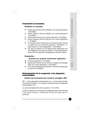 45
Transfusión en neonatos
Profilaxis en neonatos
» Recién nacidos prematuros estables, con cuenta plaquetaria
<30 000/µl
» Recién nacidos a término estables, con cuenta plaquetaria
<20 000/µl
» Prematuros enfermos con cuenta plaquetaria <50 000/µl
» Recién nacidos a término enfermos, con cuenta plaquetaria
< 30 000/µl
» En cualquier recién nacido previo a procedimientos invasivos
o cirugía menor con cuenta de plaquetas <50 000/µl, y ci-
rugía mayor con cuenta plaquetaria <100 000/µl
» Los hijos de madres con PTI deben recibir tratamiento con
Inmunoglobulina G intravenosa (IgG IV) o corticoesteroides ya
que en ellos la transfusión de plaquetas es de poca utilidad.
Terapéutico
Neonatos con sangrado clínicamente significativo
» Cuenta de plaquetas <50 000/µl
» Condiciones clínicas que aumenten el riesgo de hemorragia
(CID) con cuenta plaquetaria <100 000/µl
» En el caso de exanguineotransfusión si la cuenta de plaquetas
es menor de 50 000/µl.
Determinación de la respuesta a las plaquetas
transfundidas
Cálculo del incremento del recuento corregido (IRC)
IRC = cuenta plaquetaria postransfusión x µl – cuenta pretransfusión
(incremento absoluto) x m2
superficie corporal/número de plaquetas
transfundidas x 1011
.
La cuenta corregida debe de ser superior a 7.5 x 109
/µl.
La dosis e intervalo en la transfusión de plaquetas debe ser de acuerdo
a los requerimientos y condiciones clínicas de cada caso en
particular.
 