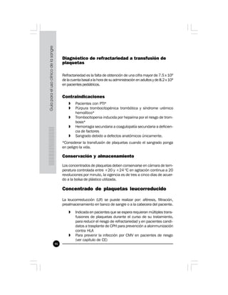 46
Diagnóstico de refractariedad a transfusión de
plaquetas
Refractariedad es la falta de obtención de una cifra mayor de 7.5 x 109
de la cuenta basal a la hora de su administración en adultos y de 8.2 x 109
en pacientes pediátricos.
Contraindicaciones
» Pacientes con PTI*
» Púrpura trombocitopénica trombótica y síndrome urémico
hemolítico*
» Trombocitopenia inducida por heparina por el riesgo de trom-
bosis*
» Hemorragia secundaria a coagulopatía secundaria a deficien-
cia de factores
» Sangrado debido a defectos anatómicos únicamente.
*Considerar la transfusión de plaquetas cuando el sangrado ponga
en peligro la vida.
Conservación y almacenamiento
Los concentrados de plaquetas deben conservarse en cámara de tem-
peratura controlada entre +20 y +24 0
C en agitación continua a 20
revoluciones por minuto, la vigencia es de tres a cinco días de acuer-
do a la bolsa de plástico utilizada.
Concentrado de plaquetas leucorreducido
La leucorrreducción (LR) se puede realizar por: aféresis, filtración,
prealmacenamiento en banco de sangre o a la cabecera del paciente.
» Indicada en pacientes que se espera requieran múltiples trans-
fusiones de plaquetas durante el curso de su tratamiento,
para reducir el riesgo de refractariedad y en pacientes candi-
datos a trasplante de CPH para prevención a aloinmunización
contra HLA
» Para prevenir la infección por CMV en pacientes de riesgo
(ver capítulo de CE)
 