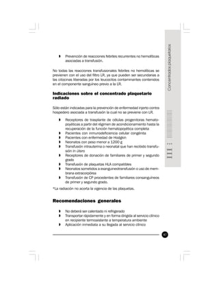 47
» Prevención de reacciones febriles recurrentes no hemolíticas
asociadas a transfusión.
No todas las reacciones transfusionales febriles no hemolíticas se
previenen con el uso del filtro LR, ya que pueden ser secundarias a
las citocinas liberadas por los leucocitos contaminantes contenidos
en el componente sanguíneo previo a la LR.
Indicaciones sobre el concentrado plaquetario
radiado
Sólo están indicadas para la prevención de enfermedad injerto contra
hospedero asociada a transfusión la cual no se previene con LR.
» Receptores de trasplante de células progenitoras hemato-
poyéticas a partir del régimen de acondicionamiento hasta la
recuperación de la función hematopoyética completa
» Pacientes con inmunodeficiencia celular congénita
» Pacientes con enfermedad de Hodgkin
» Neonatos con peso menor a 1200 g
» Transfusión intrauterina o neonatal que han recibido transfu-
sión in útero
» Receptores de donación de familiares de primer y segundo
grado
» Transfusión de plaquetas HLA compatibles
» Neonatos sometidos a exanguineotransfusión o uso de mem-
brana extracorpórea
» Transfusión de CP procedentes de familiares consanguíneos
de primer y segundo grado.
*La radiación no acorta la vigencia de las plaquetas.
Recomendaciones generales
» No deberá ser calentado ni refrigerado
» Transportar rápidamente y en forma dirigida al servicio clínico
en recipiente termoaislante a temperatura ambiente
» Aplicación inmediata a su llegada al servicio clínico
 