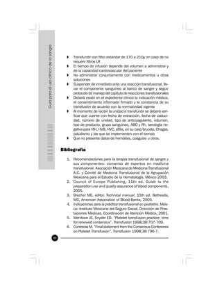 48
» Transfundir con filtro estándar de 170 a 210µ en caso de no
requerir filtros LR
» El tiempo de infusión depende del volumen a administrar y
de la capacidad cardiovascular del paciente
» No administrar conjuntamente con medicamentos u otras
soluciones
» Suspender de inmediato ante una reacción transfusional, lle-
var el componente sanguíneo al banco de sangre y seguir
protocolo de manejo del capítulo de reacciones transfusionales
» Deberá existir en el expediente clínico la indicación médica,
el consentimiento informado firmado y la constancia de su
transfusión de acuerdo con la normatividad vigente
» Al momento de recibir la unidad a transfundir se deberá veri-
ficar que cuente con fecha de extracción, fecha de caduci-
dad, número de unidad, tipo de anticoagulante, volumen,
tipo de producto, grupo sanguíneo, ABO y Rh, serología ne-
gativa para VIH, HVB, HVC, sífilis, en su caso brucela, Chagas,
paludismo y las que se implementen con el tiempo
» Que no presente datos de hemólisis, coágulos u otros.
Bibliografía
1. Recomendaciones para la terapia transfusional de sangre y
sus componentes: consenso de expertos en medicina
transfusional. Asociación Mexicana de Medicina Transfusional
A.C. y Comité de Medicina Transfusional de la Agrupación
Mexicana para el Estudio de la Hematología. México 2003.
2. Council of Europe Publishing, 11th ed. Guide to the
preparation use and quality assurance of blood components,
2005.
3. Brecher ME. editor. Technical manual, 15th ed. Bethesda,
MD, American Association of Blood Banks, 2005.
4. Indicaciones para la práctica transfusional en pediatría. Méxi-
co: Instituto Mexicano del Seguro Social, Dirección de Pres-
taciones Médicas, Coordinación de Atención Médica, 2001.
5. Menitove JE, Snyder ED. “Platelet transfusion practice: time
for renewed consensus”. Transfusion 1998;38:707-709.
6. Contreras M. “Final statement from the Consensus Conference
on Platelet Transfusion”. Transfusion 1998;38:796-7.
 