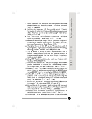 49
7. Weiss D, Mintz P. “The evaluation and management of platelet
refractoriness and alloimmunization”. Transfus Med Rev
2000;14:180-196.
8. Schiffer CA, Anderson KC, Bennett CL, et al. “Platelet
transfusion for patients with cancer. Clinical practice guidelines
of the American Society of Clinical Oncology“. J Clin Oncol
2001;19:1519-38.
9. NIH Consensus Development Conference. “Platelet
transfusion therapy”. JAMA 1987;257:1777-1780.
10. Kickler TS, Herman JH. Current tissues in platelet transfusion
therapy and platelet alloimmunity. Bethesda, MD,USA:
American Association of Blood Banks 1999.
11. Chang H, Hawes J, Hall GA, et al. “Prospective audit of
Cytomegalovirus negative blood products utilization in Hematology
Oncology patients”. Transfus Med 1999;9:195-198.
12. Kao JK, Mickel M, Braine HG et al. “White cell reduction in
platelet concentrates and packed red cells by filtration: a
multicenter clinical trial. The Trap Study Group”. Transfusion
2000;40:1457-1462.
13. Alving BM. “Platelet substitutes: the reality and the potential”.
Vox Sang 2002;83:287-88.
14. Benjamin RJ, Anderson KC. “What is the proper threshold for
platelet transfusion in patients with chemotherapy-induced
thrombocytopenia?” Crit Rev Oncol Hematol 2002;42:163-171.
15. Navarro JT, et al. “Prophylactic platelet transfusion thereshold
during therapy for adult acute myeloid leukemia: 10,000 micro
versus 20,000/ micro”. Hematologica 1998;83:998-1000.
16. Callow CR, et al. “The frequency of bleeding complications in
patients with hematological malignancy following the
introduction of a stringent prophylactic platelet transfusión
policy”. Br J Hematol 2002;118:677-682.
17. Roberts IAG, Murray NE. “Management of thrombocytopenia
in Neonates”. Br J Haematol 1999;105:864-870.
18. Atoyebi W, et al. “Is it necessary to administer anti-D to prevent
RhD immunization after the transfusion of RhD positive platelet
concentrates?” Br J Hematol 2000;111:980-983.
19. Roseff SD et al. “Guidelines for assessing appropriateness of
pediatric transfusion”. Transfusion 2002;42:1398-1412.
20. Ranasinghe E et al. “Provision of platelet support for fetuses
 