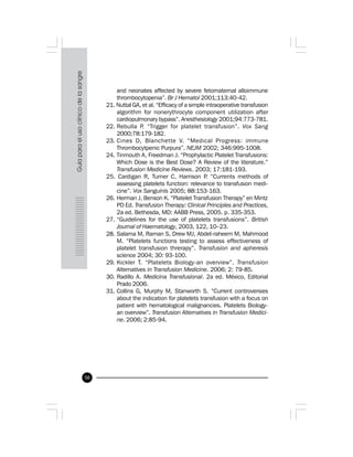 50
and neonates affected by severe fetomaternal alloimmune
thrombocytopenia”. Br J Hematol 2001;113:40-42.
21. Nuttal GA, et al. “Efficacy of a simple intraoperative transfusion
algorithm for nonerythrocyte component utilization after
cardiopulmonary bypass”. Anesthesiology 2001;94:773-781.
22. Rebulla P. “Trigger for platelet transfusion”. Vox Sang
2000;78:179-182.
23. Cines D, Blanchette V. “Medical Progress: immune
Thrombocytpenic Purpura”. NEJM 2002; 346:995-1008.
24. Tinmouth A, Freedman J. “Prophylactic Platelet Transfusions:
Which Dose is the Best Dose? A Review of the literature.”
Transfusion Medicine Reviews. 2003; 17:181-193.
25. Cardigan R, Turner C, Harrison P. “Currents methods of
assessing platelets function: relevance to transfusion medi-
cine”. Vox Sanguinis 2005; 88:153-163.
26. Herman J, Benson K. “Platelet Transfusion Therapy” en Mintz
PD Ed. Transfusion Therapy: Clinical Principles and Practices,
2a ed. Bethesda, MD: AABB Press, 2005. p. 335-353.
27. “Guidelines for the use of platelets transfusions”. British
Journal of Haematology, 2003, 122, 10–23.
28. Salama M, Raman S, Drew MJ, Abdel-raheem M, Mahmood
M. “Platelets functions testing to assess effectiveness of
platelet transfusion threrapy”. Transfusion and apheresis
science 2004; 30: 93-100.
29. Kickler T. “Platelets Biology-an overview”. Transfusion
Alternatives in Transfusion Medicine. 2006; 2: 79-85.
30. Radillo A. Medicina Transfusional. 2a ed. México, Editorial
Prado 2006.
31. Collins G, Murphy M, Stanworth S. “Current controversies
about the indication for platelets transfusion with a focus on
patient with hematological malignancies. Platelets Biology-
an overview”. Transfusion Alternatives in Transfusion Medici-
ne. 2006; 2:85-94.
 