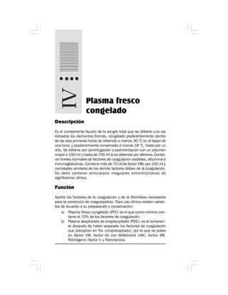 Plasma fresco
congelado
Descripción
Es el componente líquido de la sangre total que se obtiene una vez
retirados los elementos formes, congelado preferentemente dentro
de las seis primeras horas de obtenido a menos 30 °C en el lapso de
una hora; y posteriormente conservado a menos 18 °C, hasta por un
año. Se obtiene por centrifugación o sedimentación con un volumen
mayor a 150 ml y hasta de 750 ml si es obtenido por aféresis. Contie-
ne niveles normales de factores de coagulación estables, albúmina e
inmunoglobulinas. Contiene más de 70 UI de factor VIIIc por 100 ml y
cantidades similares de los demás factores lábiles de la coagulación.
No debe contener anticuerpos irregulares antieritrocitarios de
significancia clínica.
Función
Aporta los factores de la coagulación y de la fibrinólisis necesarios
para la corrección de coagulopatías. Para uso clínico existen varian-
tes de acuerdo a su preparación y conservación:
a) Plasma fresco congelado (PFC) es el que como mínimo con-
tiene el 70% de los factores de coagulación.
b) Plasma desprovisto de crioprecipitado (PDC): es el remanen-
te después de haber separado los factores de coagulación
que precipitan en frío (crioprecipitado), por lo que es pobre
en factor VIII, factor de von Willebrand (vW), factor XIII,
fibrinógeno (factor I) y fibronectina.
 