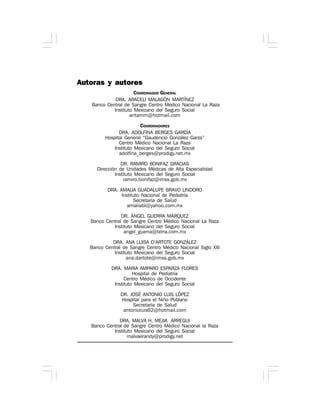 Autoras y autores
COORDINADOR GENERAL
DRA. ARACELI MALAGÓN MARTÍNEZ
Banco Central de Sangre Centro Médico Nacional La Raza
Instituto Mexicano del Seguro Social
aritamm@hotmail.com
COORDINADORES
DRA. ADOLFINA BERGES GARCÍA
Hospital General “Gaudencio González Garza”
Centro Médico Nacional La Raza
Instituto Mexicano del Seguro Social
adolfina_berges@prodigy.net.mx
DR. RAMIRO BONIFAZ GRACIAS
Dirección de Unidades Médicas de Alta Especialidad
Instituto Mexicano del Seguro Social
ramiro.bonifaz@imss.gob.mx
DRA. AMALIA GUADALUPE BRAVO LINDORO
Instituto Nacional de Pediatría
Secretaría de Salud
amaliabl@yahoo.com.mx
DR. ÁNGEL GUERRA MÁRQUEZ
Banco Central de Sangre Centro Médico Nacional La Raza
Instituto Mexicano del Seguro Social
angel_guerra@terra.com.mx
DRA. ANA LUISA D’ARTOTE GONZÁLEZ
Banco Central de Sangre Centro Médico Nacional Siglo XXI
Instituto Mexicano del Seguro Social
ana.dartote@imss.gob.mx
DRA. MARIA AMPARO ESPARZA FLORES
Hospital de Pediatría
Centro Médico de Occidente
Instituto Mexicano del Seguro Social
DR. JOSÉ ANTONIO LUIS LÓPEZ
Hospital para el Niño Poblano
Secretaría de Salud
antonioluis62@hotmail.com
DRA. MALVA H. MEJIA ARREGUI
Banco Central de Sangre Centro Médico Nacional la Raza
Instituto Mexicano del Seguro Social
malvaerandy@prodigy.net
 