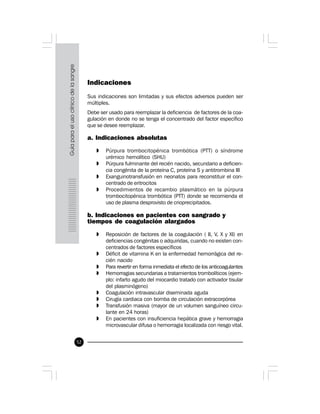 52
Indicaciones
Sus indicaciones son limitadas y sus efectos adversos pueden ser
múltiples.
Debe ser usado para reemplazar la deficiencia de factores de la coa-
gulación en donde no se tenga el concentrado del factor específico
que se desee reemplazar.
a. Indicaciones absolutas
» Púrpura trombocitopénica trombótica (PTT) o síndrome
urémico hemolítico (SHU)
» Púrpura fulminante del recién nacido, secundario a deficien-
cia congénita de la proteína C, proteína S y antitrombina III
» Exanguinotransfusión en neonatos para reconstituir el con-
centrado de eritrocitos
» Procedimientos de recambio plasmático en la púrpura
trombocitopénica trombótica (PTT) donde se recomienda el
uso de plasma desprovisto de crioprecipitados.
b. Indicaciones en pacientes con sangrado y
tiempos de coagulación alargados
» Reposición de factores de la coagulación ( II, V, X y XI) en
deficiencias congénitas o adquiridas, cuando no existen con-
centrados de factores específicos
» Déficit de vitamina K en la enfermedad hemorrágica del re-
cién nacido
» Para revertir en forma inmediata el efecto de los anticoagulantes
» Hemorragias secundarias a tratamientos trombolíticos (ejem-
plo: infarto agudo del miocardio tratado con activador tisular
del plasminógeno)
» Coagulación intravascular diseminada aguda
» Cirugía cardiaca con bomba de circulación extracorpórea
» Transfusión masiva (mayor de un volumen sanguíneo circu-
lante en 24 horas)
» En pacientes con insuficiencia hepática grave y hemorragia
microvascular difusa o hemorragia localizada con riesgo vital.
 