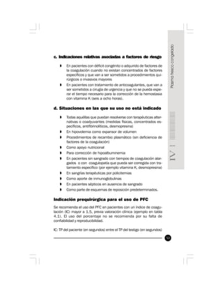 53
c. Indicaciones relativas asociadas a factores de riesgo
» En pacientes con déficit congénito o adquirido de factores de
la coagulación cuando no existan concentrados de factores
específicos y que van a ser sometidos a procedimientos qui-
rúrgicos o invasivos mayores
» En pacientes con tratamiento de anticoagulantes, que van a
ser sometidos a cirugía de urgencia y que no se pueda espe-
rar el tiempo necesario para la corrección de la hemostasia
con vitamina K (seis a ocho horas).
d. Situaciones en las que su uso no está indicado
» Todas aquéllas que puedan resolverse con terapéuticas alter-
nativas o coadyuvantes (medidas físicas, concentrados es-
pecíficos, antifibrinolíticos, desmopresina)
» En hipovolemia como expansor de volumen
» Procedimientos de recambio plasmático (sin deficiencia de
factores de la coagulación)
» Como apoyo nutricional
» Para corrección de hipoalbuminemia
» En pacientes sin sangrado con tiempos de coagulación alar-
gados o con coagulopatía que pueda ser corregida con tra-
tamiento específico (por ejemplo vitamina K, desmopresina)
» En sangrías terapéuticas por policitemias
» Como aporte de inmunoglobulinas
» En pacientes sépticos en ausencia de sangrado
» Como parte de esquemas de reposición predeterminados.
Indicación prequirúrgica para el uso de PFC
Se recomienda el uso del PFC en pacientes con un índice de coagu-
lación (IC) mayor a 1.5, previa valoración clínica (ejemplo en tabla
4.1). El uso del porcentaje no se recomienda por su falta de
confiabilidad y reproducibilidad.
IC: TP del paciente (en segundos) entre el TP del testigo (en segundos)
 