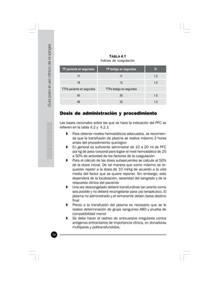 54
Dosis de administración y procedimiento
Las bases racionales sobre las que se hace la indicación del PFC se
refieren en la tabla 4.2 y 4.2.1
» Para obtener niveles hemostáticos adecuados, se recomien-
da que la transfusión de plasma se realice máximo 2 horas
antes del procedimiento quirúrgico
» En general es suficiente administrar de 10 a 20 ml de PFC
por kg de peso corporal para lograr el nivel hemostático de 25
a 50% de actividad de los factores de la coagulación
» Para el cálculo de las dosis subsecuentes se calcula al 50%
de la dosis inicial. De tal manera que como máximo se re-
quieren repetir a la dosis de 10 ml/kg de acuerdo a la vida
media del factor que se quiere reponer. Sin embargo, esto
dependerá de la localización, severidad del sangrado y de la
respuesta clínica del paciente
» Una vez descongelado deberá transfundirse tan pronto como
sea posible y no deberá recongelarse para uso terapéutico. El
plasma no administrado y el remanente deben darse destino
final
» Previo a la transfusión del plasma es necesario que se le
realice determinación de grupo sanguíneo ABO y prueba de
compatibilidad menor
» Se debe hacer el rastreo de anticuerpos irregulares contra
antígenos eritrocitarios de importancia clínica, en donadoras
multíparas y politransfundidos.
TABLA 4.1
Índices de coagulación
 